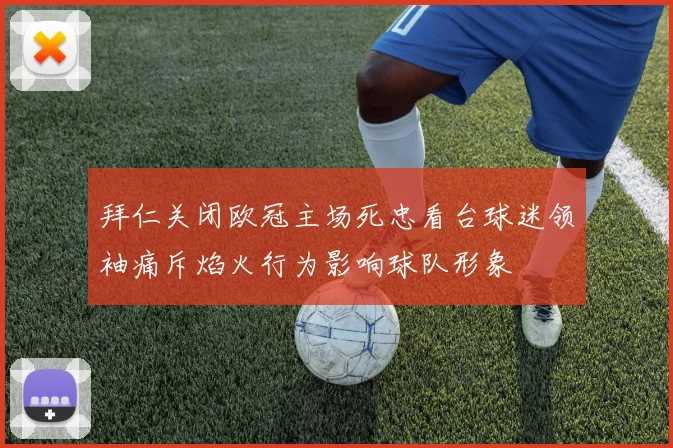 拜仁关闭欧冠主场死忠看台球迷领袖痛斥焰火行为影响球队形象