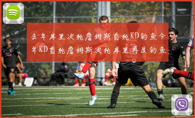 去年库里次轮詹姆斯首轮KD钓鱼今年KD首轮詹姆斯次轮库里再度钓鱼的奇妙对比