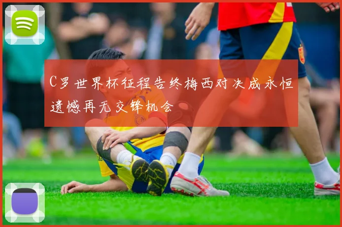C罗世界杯征程告终梅西对决成永恒遗憾再无交锋机会