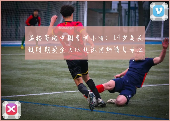 温格寄语中国青训小将：14岁是关键时期要全力以赴保持热情与专注