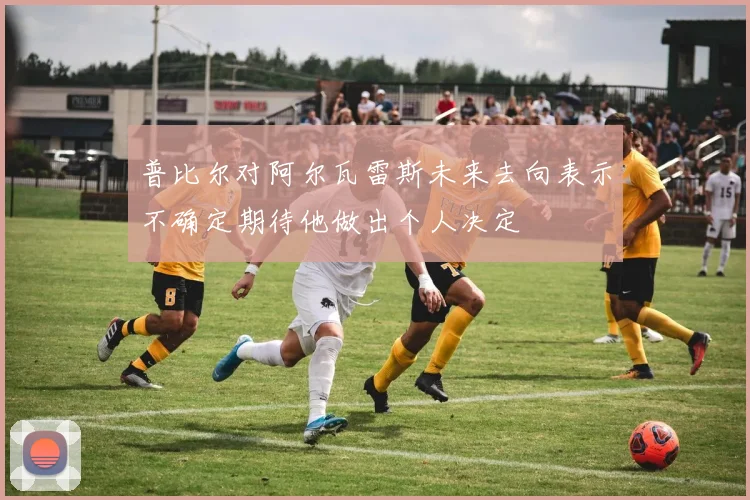 普比尔对阿尔瓦雷斯未来去向表示不确定期待他做出个人决定