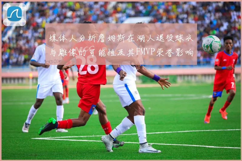 媒体人分析詹姆斯在湖人退役球衣与雕像的可能性及其FMVP荣誉影响