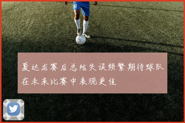 夏达龙赛后总结失误频繁期待球队在未来比赛中表现更佳