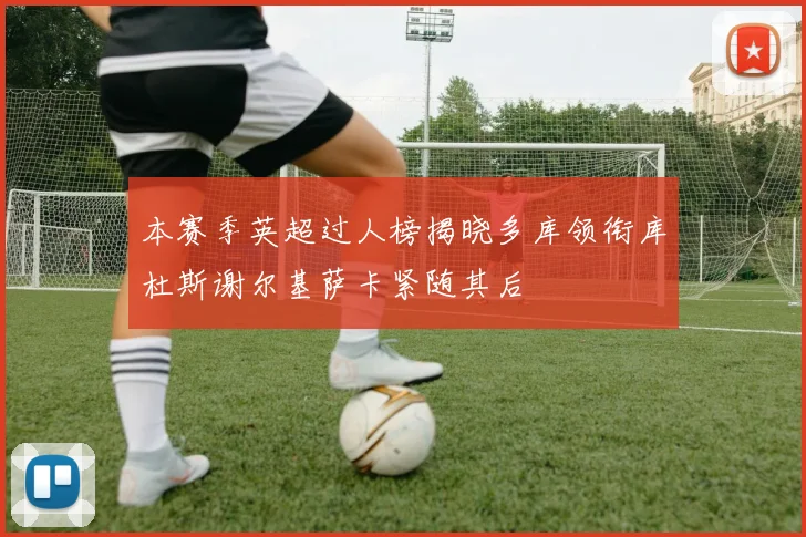 本赛季英超过人榜揭晓多库领衔库杜斯谢尔基萨卡紧随其后