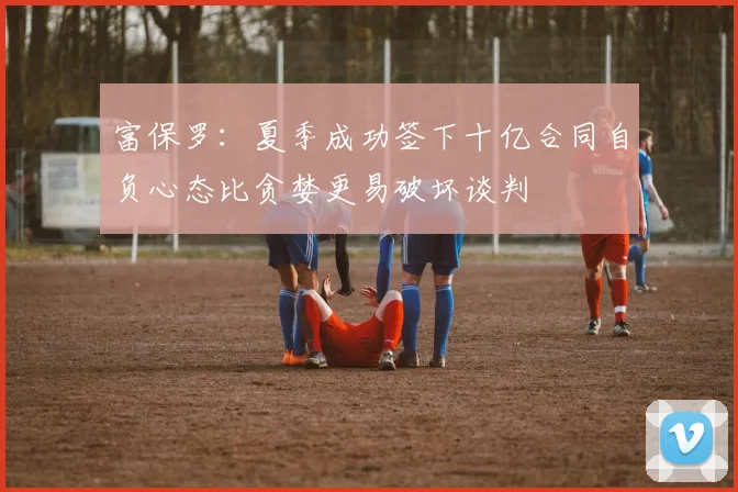 富保罗：夏季成功签下十亿合同自负心态比贪婪更易破坏谈判