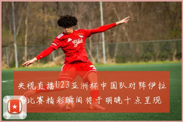 央视直播U23亚洲杯中国队对阵伊拉克比赛精彩瞬间将于明晚十点呈现