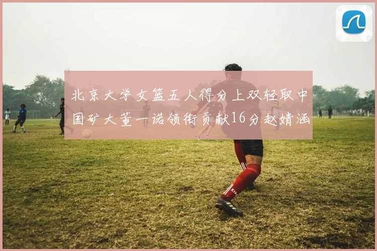 北京大学女篮五人得分上双轻取中国矿大董一诺领衔贡献16分赵婧涵接近双双