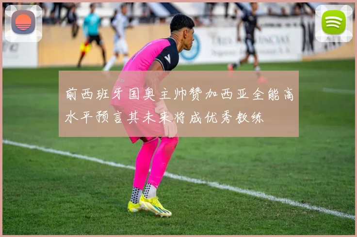 前西班牙国奥主帅赞加西亚全能高水平预言其未来将成优秀教练