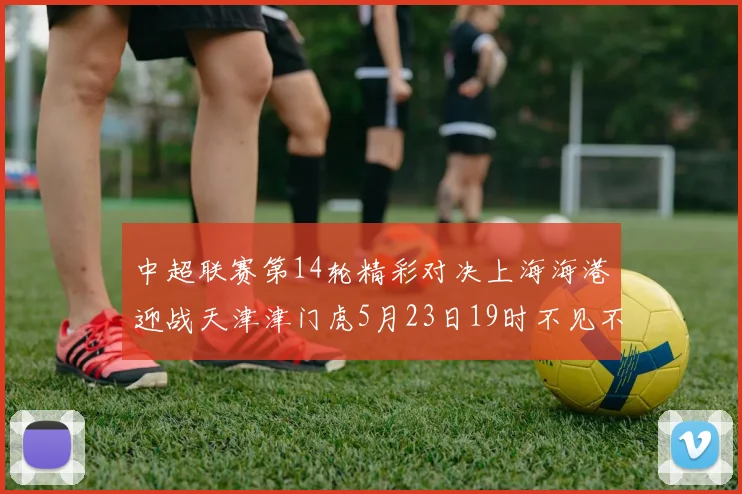 中超联赛第14轮精彩对决上海海港迎战天津津门虎5月23日19时不见不散