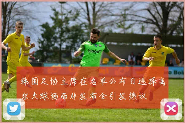 韩国足协主席在名单公布日选择高尔夫球场而非发布会引发热议