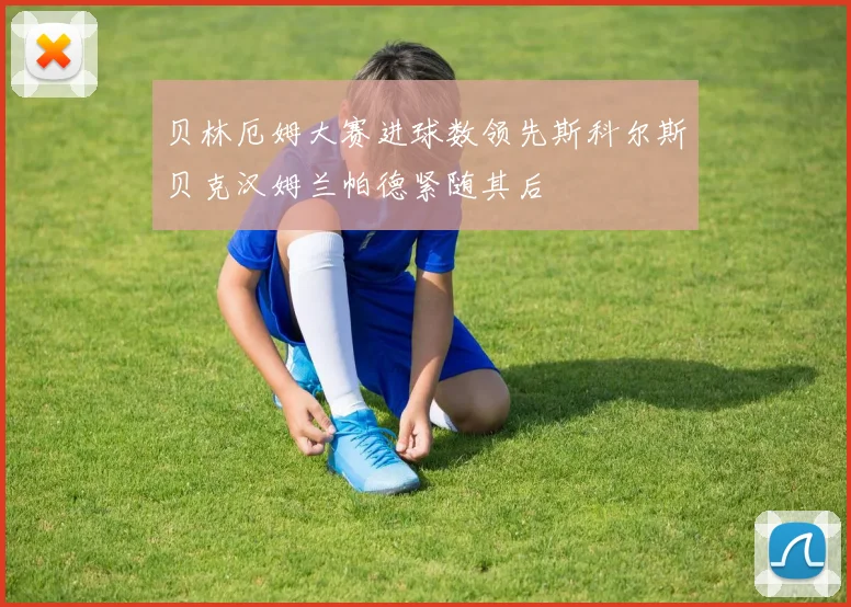 贝林厄姆大赛进球数领先斯科尔斯贝克汉姆兰帕德紧随其后
