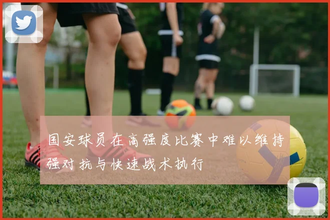 国安球员在高强度比赛中难以维持强对抗与快速战术执行