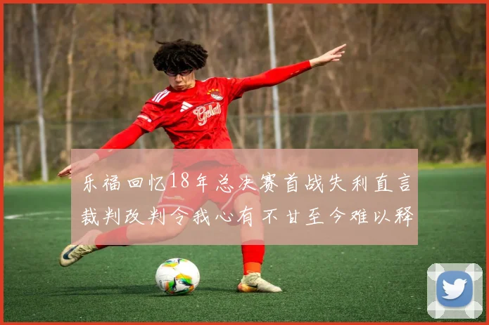 乐福回忆18年总决赛首战失利直言裁判改判令我心有不甘至今难以释怀