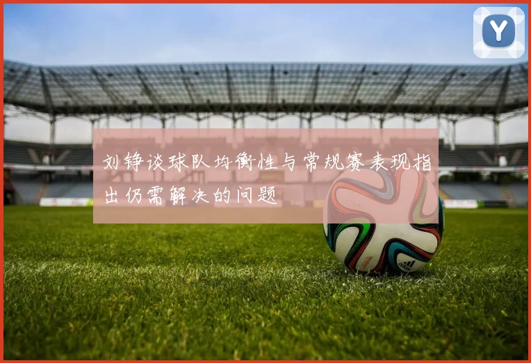 刘铮谈球队均衡性与常规赛表现指出仍需解决的问题